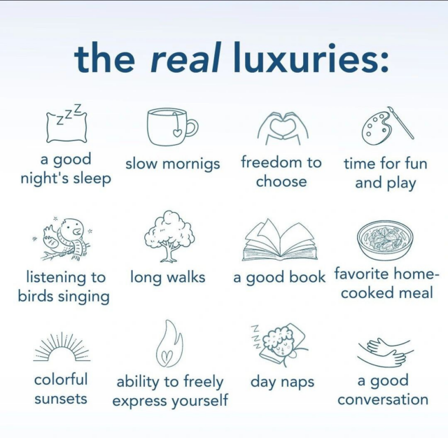 The image is a graphic titled "the real luxuries," highlighting simple yet profound pleasures in life. It features a two-column list with illustrations and corresponding text for each item:

"a good night's sleep" with an icon of a pillow and Z's, representing sleep.
"slow mornings" accompanied by a coffee cup icon.
"freedom to choose" symbolized by an open hand with a heart in the center.
"time for fun and play" depicted with an artist's palette and brushes.
"listening to birds singing" with an illustration of a bird on a branch with musical notes.
"long walks" represented by a tree.
"a good book" shown with a book icon.
"favorite home-cooked meal" with a bowl of food.
"colorful sunsets" with a sun partly below a horizon line.
"ability to freely express yourself" symbolized by a flame.
"day naps" with a cloud and moon indicating sleep.
"a good conversation" depicted by two hands in a handshake gesture.

The overall message is an appreciation for life's simple joys, depicted in a clean, minimalist design with blue icons and text on a white background.